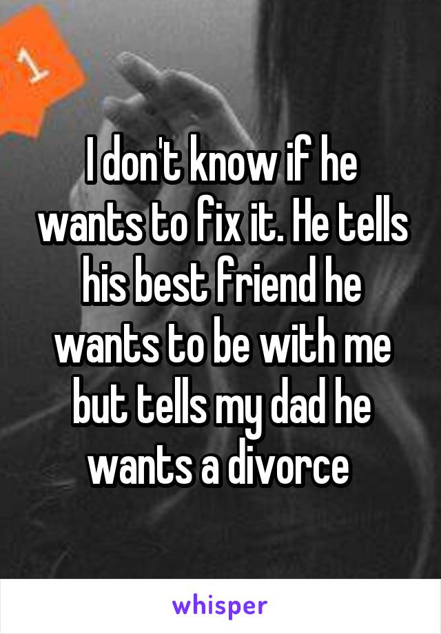 I don't know if he wants to fix it. He tells his best friend he wants to be with me but tells my dad he wants a divorce 