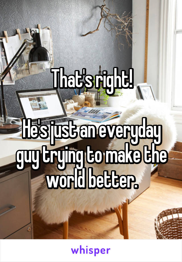 That's right!

He's just an everyday guy trying to make the world better.