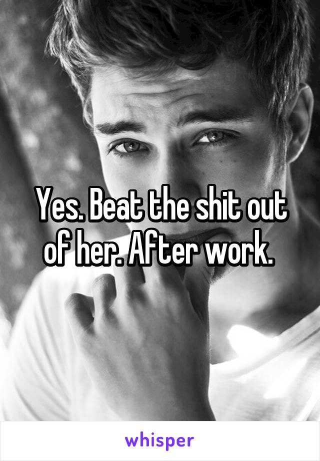 Yes. Beat the shit out of her. After work. 