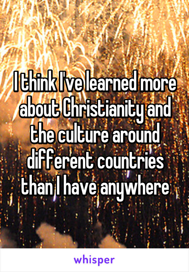 I think I've learned more about Christianity and the culture around different countries than I have anywhere