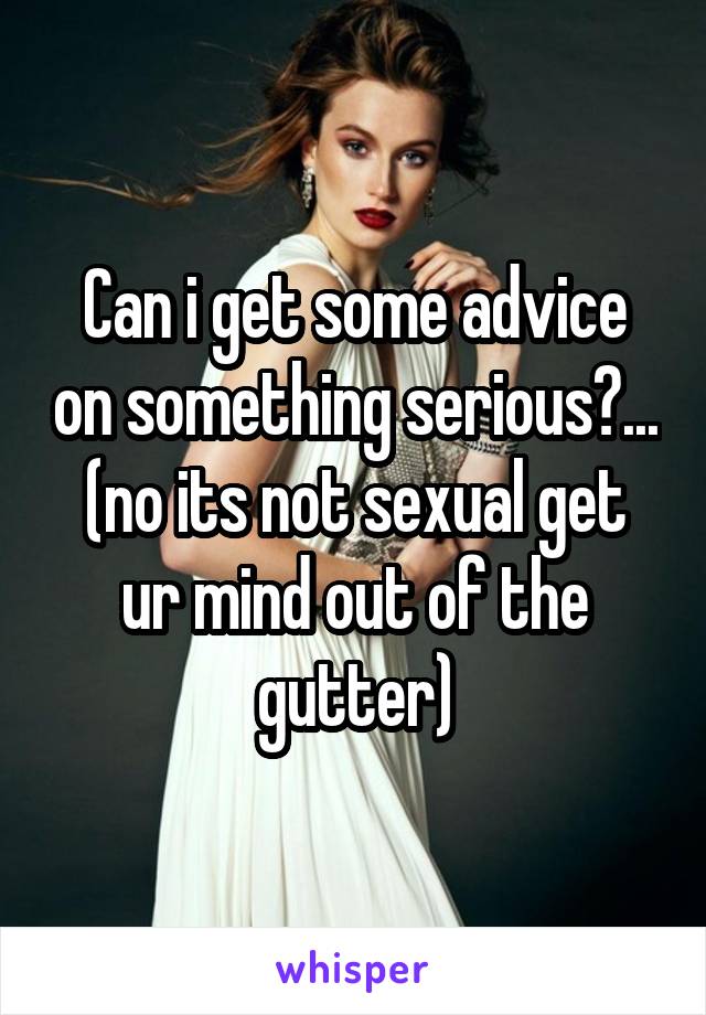 Can i get some advice on something serious?...
(no its not sexual get ur mind out of the gutter)
