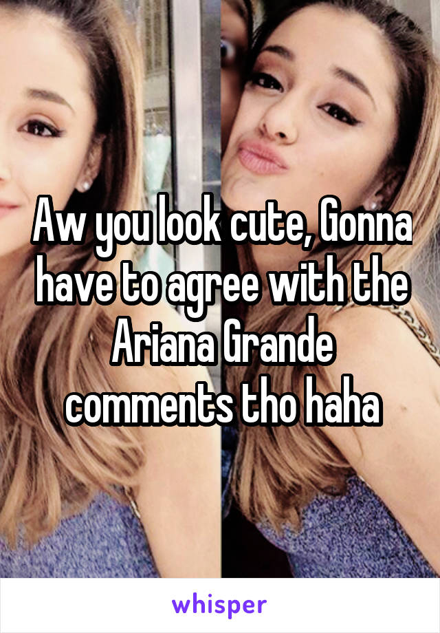 Aw you look cute, Gonna have to agree with the Ariana Grande comments tho haha