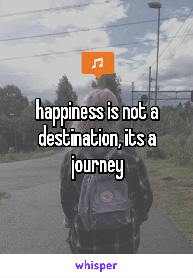 happiness is not a destination, its a journey