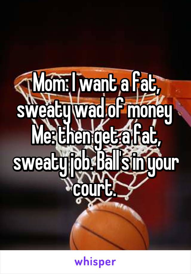 Mom: I want a fat, sweaty wad of money 
Me: then get a fat, sweaty job. Ball's in your court. 
