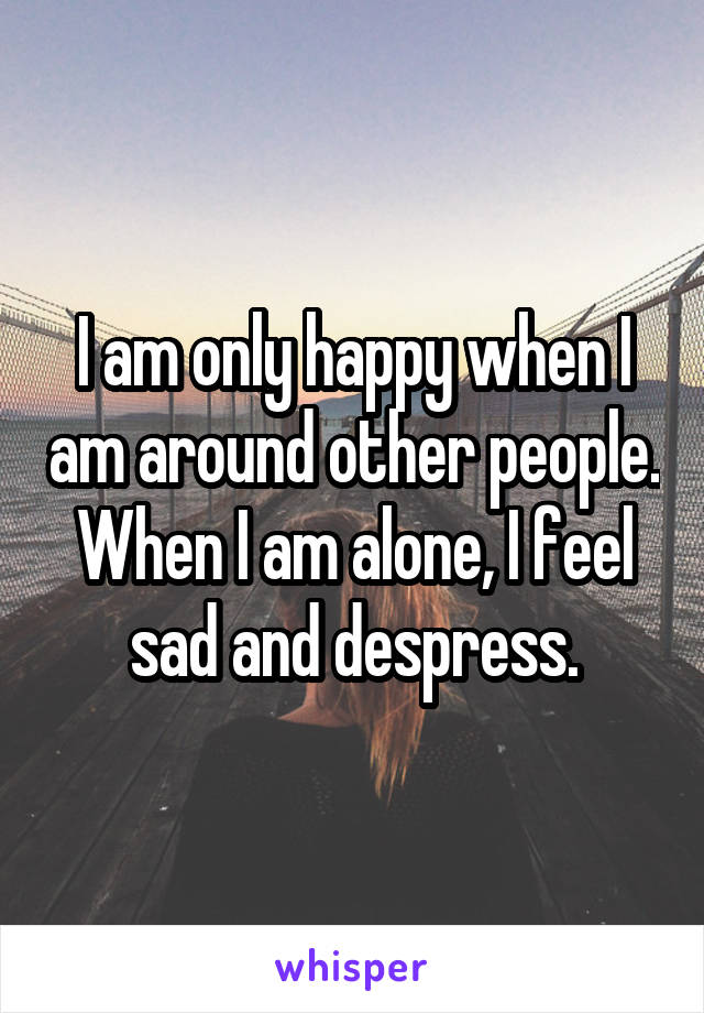 I am only happy when I am around other people. When I am alone, I feel sad and despress.