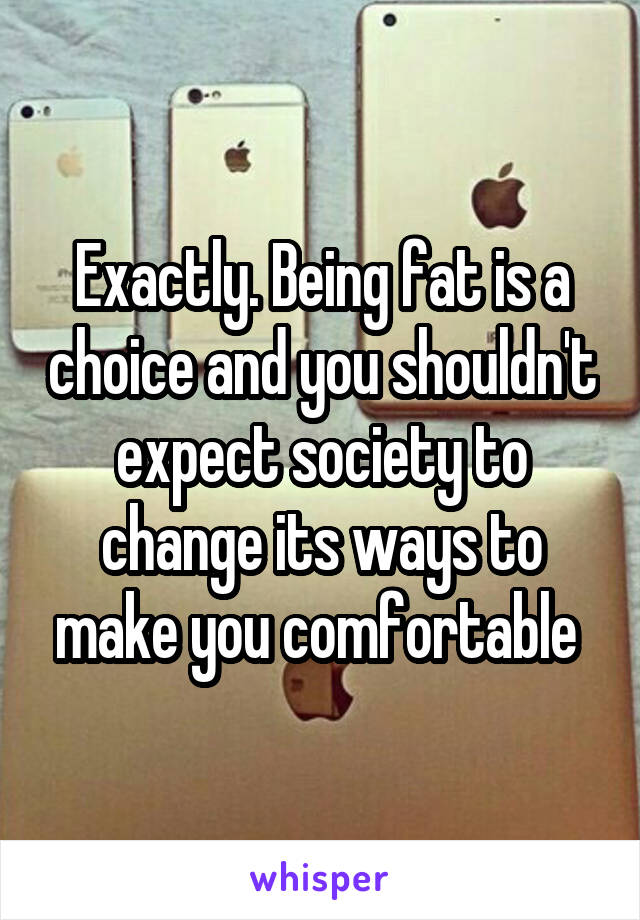 Exactly. Being fat is a choice and you shouldn't expect society to change its ways to make you comfortable 
