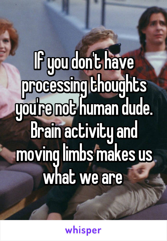 If you don't have processing thoughts you're not human dude. Brain activity and moving limbs makes us what we are 