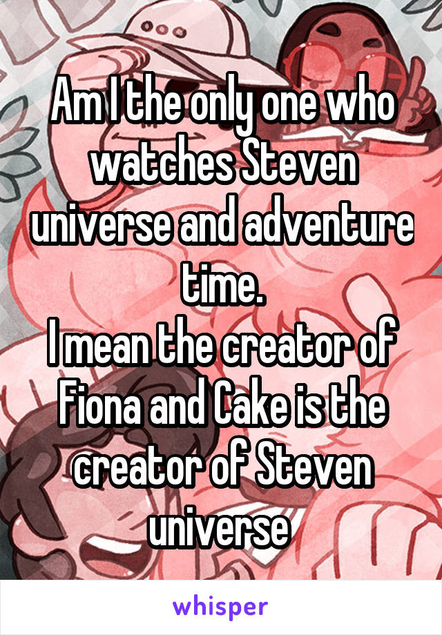 Am I the only one who watches Steven universe and adventure time.
I mean the creator of Fiona and Cake is the creator of Steven universe 
