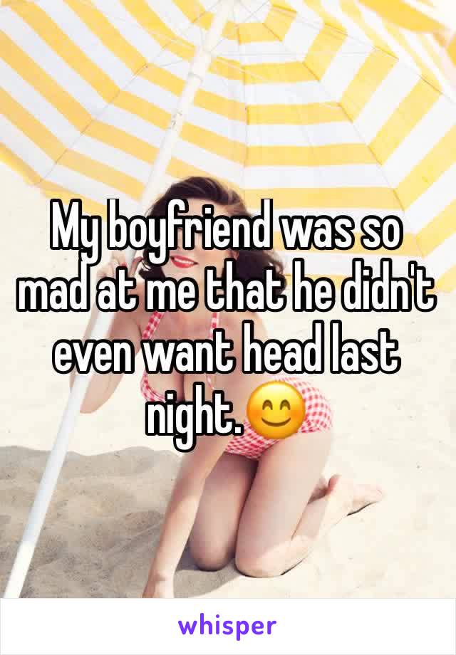 My boyfriend was so mad at me that he didn't  even want head last night.😊