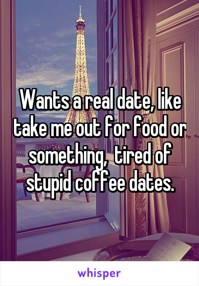 Wants a real date, like take me out for food or something,  tired of stupid coffee dates.