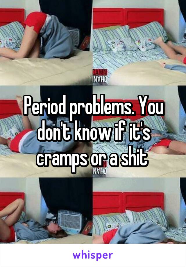 Period problems. You don't know if it's cramps or a shit 