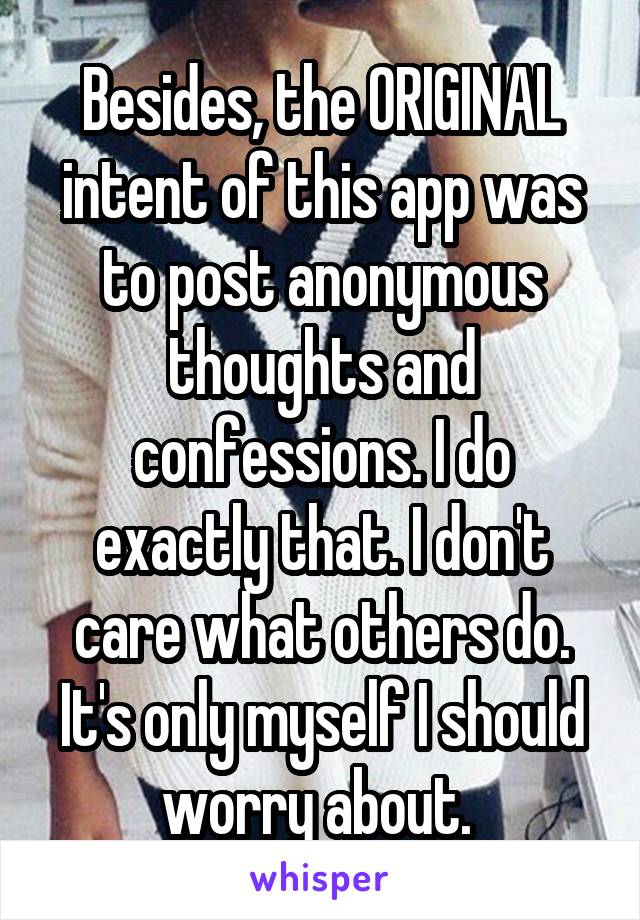 Besides, the ORIGINAL intent of this app was to post anonymous thoughts and confessions. I do exactly that. I don't care what others do. It's only myself I should worry about. 