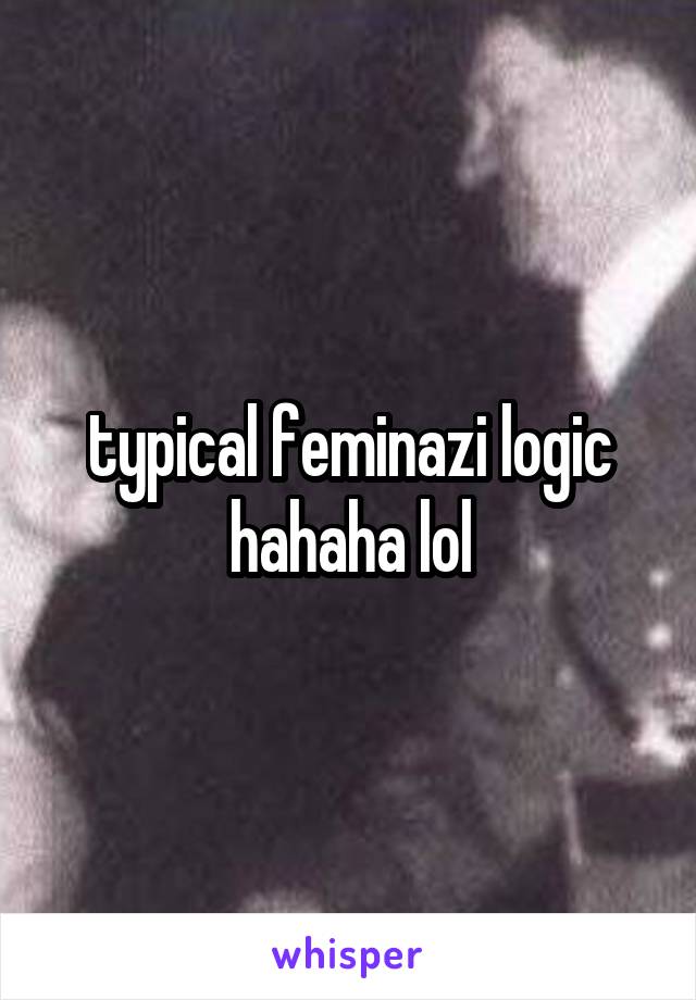 typical feminazi logic hahaha lol