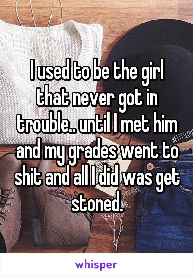I used to be the girl that never got in trouble.. until I met him and my grades went to shit and all I did was get stoned.