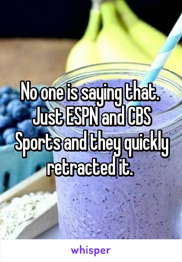 No one is saying that.  Just ESPN and CBS Sports and they quickly retracted it. 