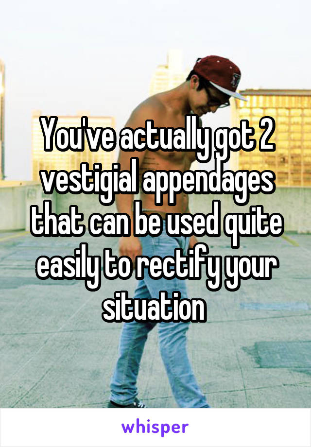 You've actually got 2 vestigial appendages that can be used quite easily to rectify your situation 