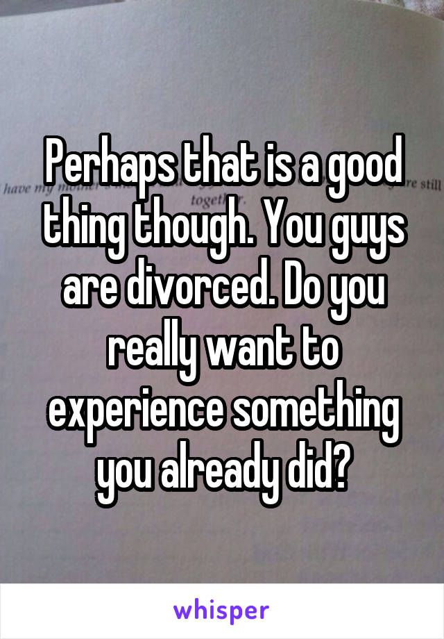 Perhaps that is a good thing though. You guys are divorced. Do you really want to experience something you already did?