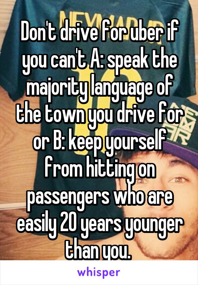 Don't drive for uber if you can't A: speak the majority language of the town you drive for or B: keep yourself from hitting on passengers who are easily 20 years younger than you. 
