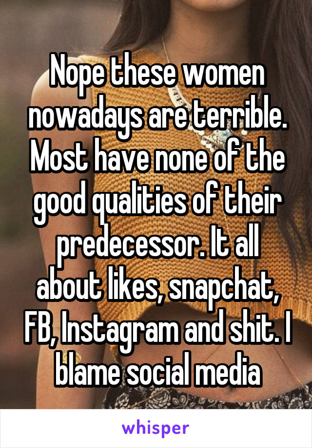 Nope these women nowadays are terrible. Most have none of the good qualities of their predecessor. It all about likes, snapchat, FB, Instagram and shit. I blame social media