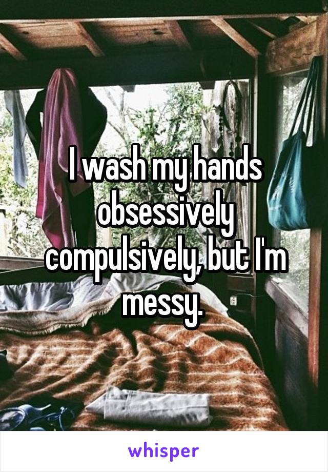 I wash my hands obsessively compulsively, but I'm messy. 