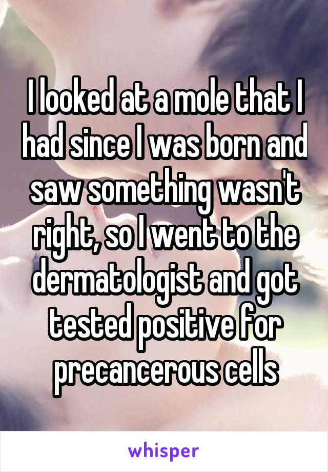 I looked at a mole that I had since I was born and saw something wasn't right, so I went to the dermatologist and got tested positive for precancerous cells