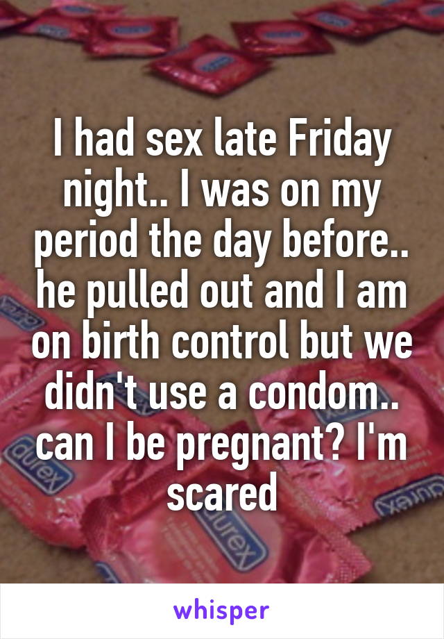 I had sex late Friday night.. I was on my period the day before.. he pulled out and I am on birth control but we didn't use a condom.. can I be pregnant? I'm scared