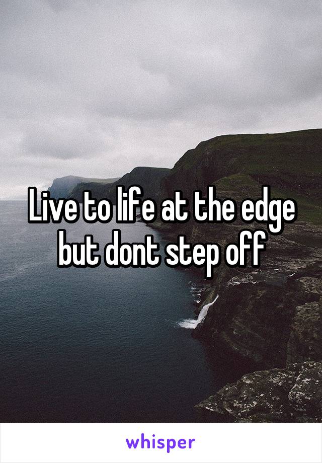 Live to life at the edge
but dont step off
