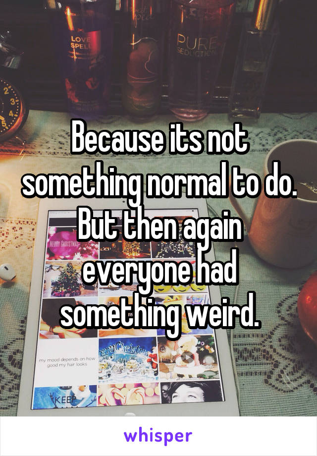 Because its not something normal to do. But then again everyone had something weird.