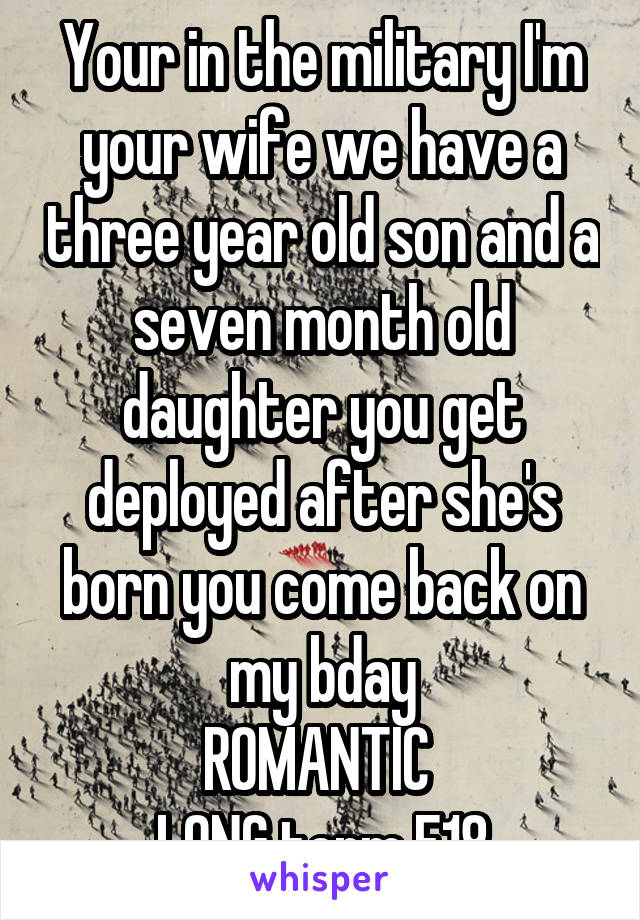 Your in the military I'm your wife we have a three year old son and a seven month old daughter you get deployed after she's born you come back on my bday
ROMANTIC 
LONG term F18