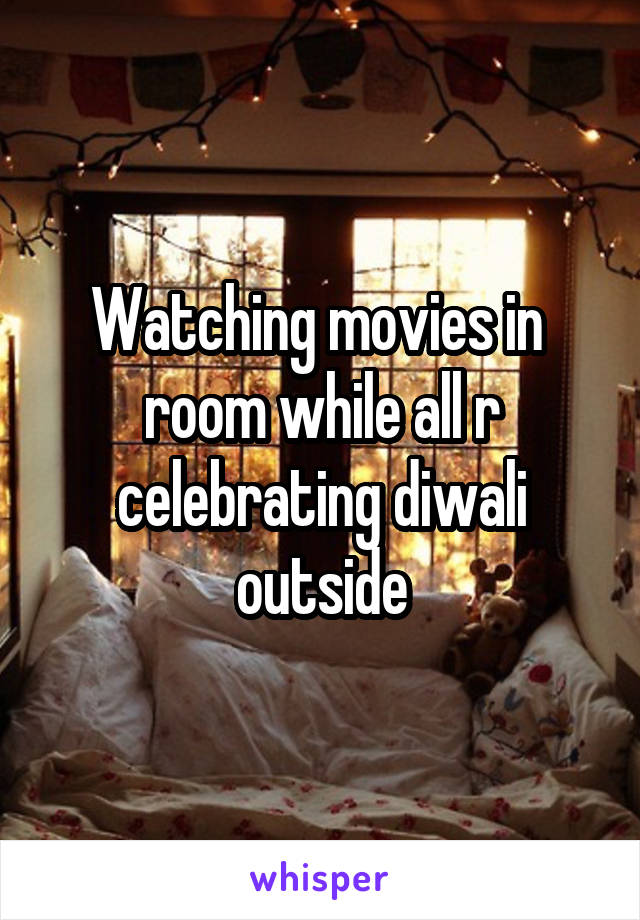 Watching movies in  room while all r celebrating diwali outside
