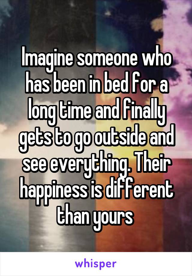 Imagine someone who has been in bed for a long time and finally gets to go outside and see everything. Their happiness is different than yours 