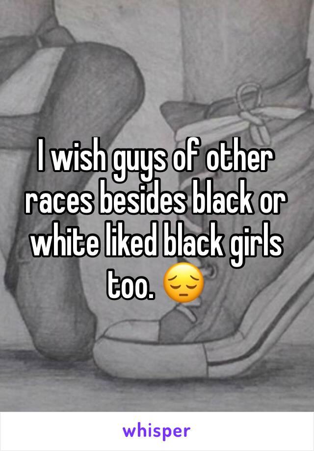 I wish guys of other races besides black or white liked black girls too. 😔 