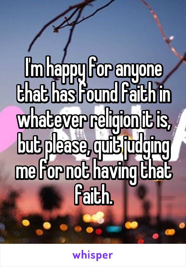I'm happy for anyone that has found faith in whatever religion it is, but please, quit judging me for not having that faith.
