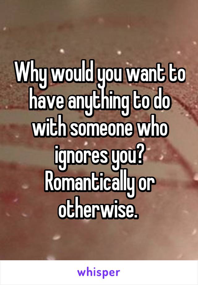 Why would you want to have anything to do with someone who ignores you? Romantically or otherwise. 