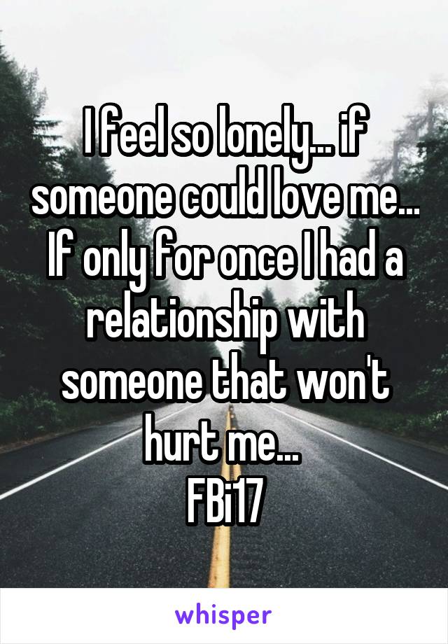 I feel so lonely... if someone could love me... If only for once I had a relationship with someone that won't hurt me... 
FBi17