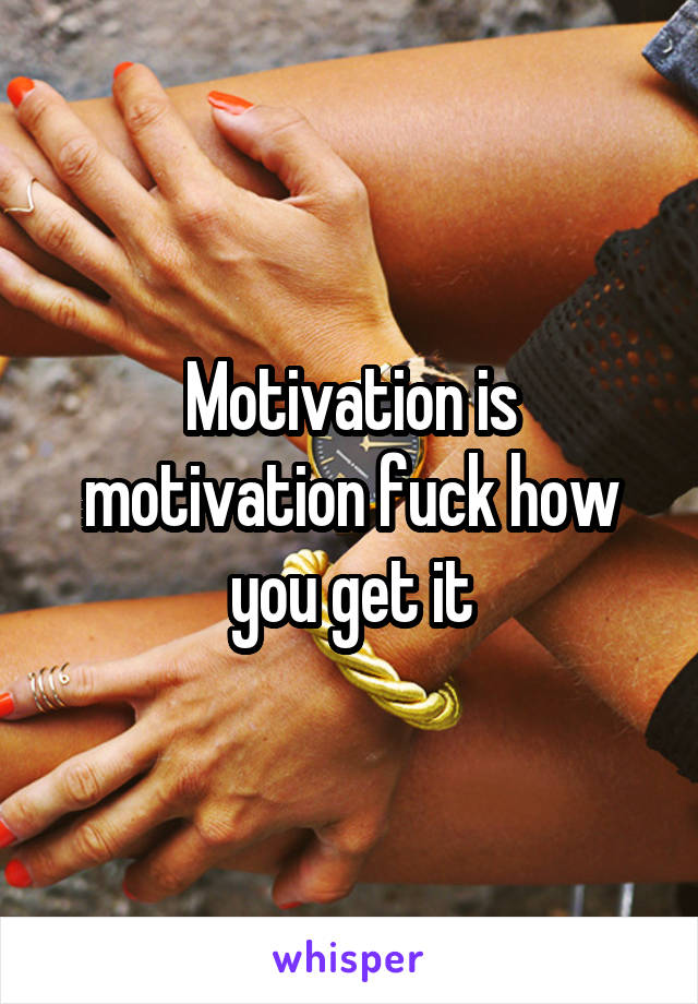 Motivation is motivation fuck how you get it