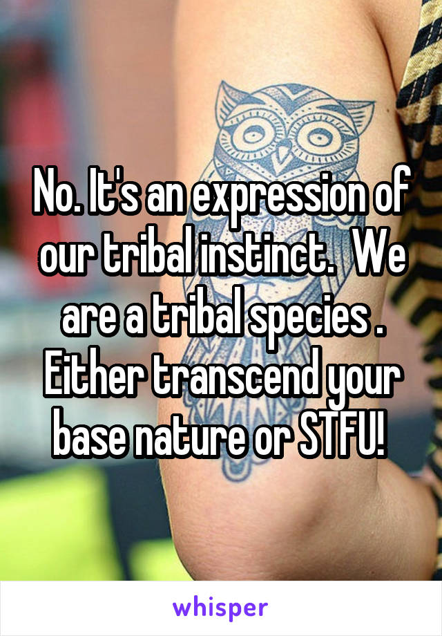 No. It's an expression of our tribal instinct.  We are a tribal species . Either transcend your base nature or STFU! 