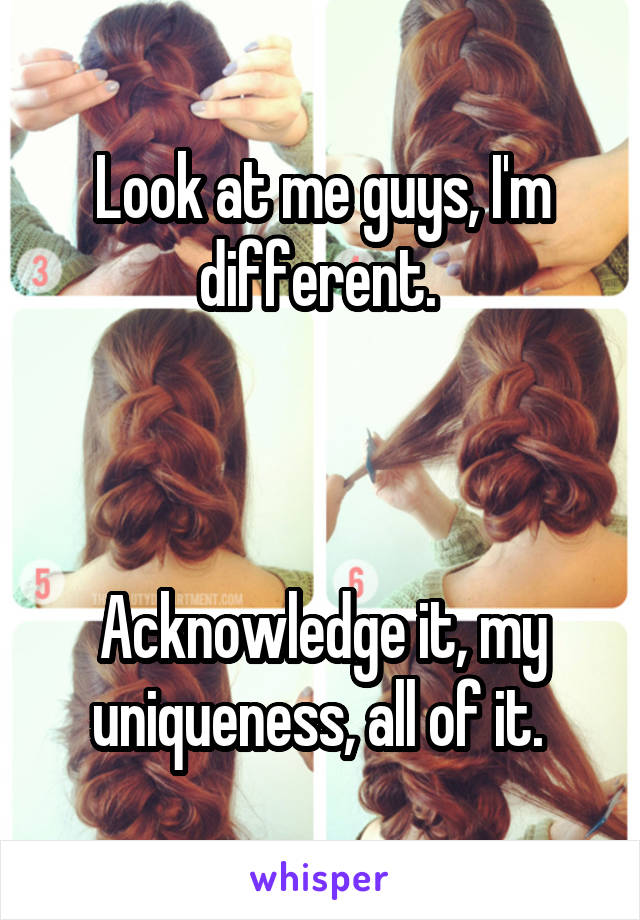 Look at me guys, I'm different. 



Acknowledge it, my uniqueness, all of it. 