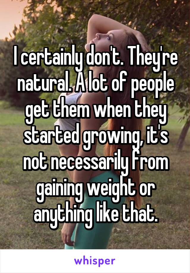 I certainly don't. They're natural. A lot of people get them when they started growing, it's not necessarily from gaining weight or anything like that.