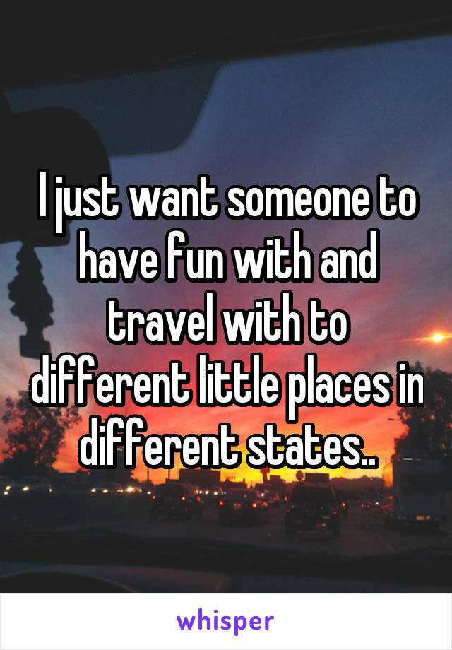 I just want someone to have fun with and travel with to different little places in different states..