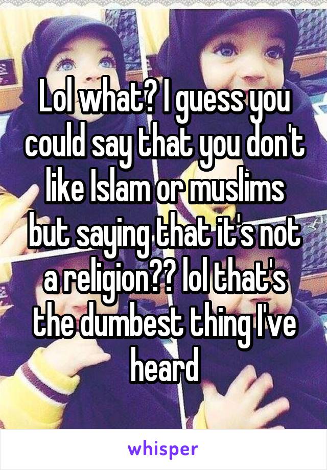 Lol what? I guess you could say that you don't like Islam or muslims but saying that it's not a religion?? lol that's the dumbest thing I've heard