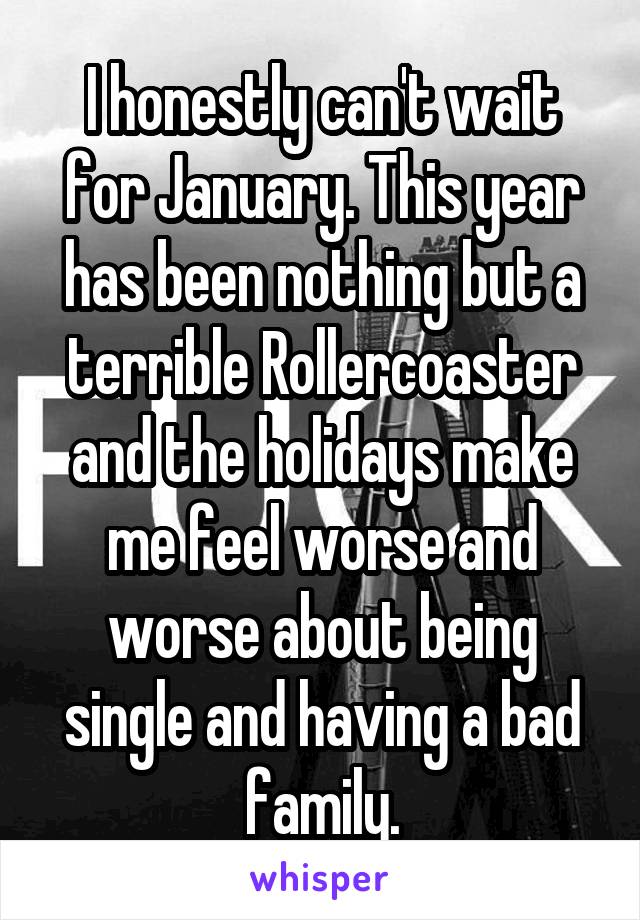 I honestly can't wait for January. This year has been nothing but a terrible Rollercoaster and the holidays make me feel worse and worse about being single and having a bad family.