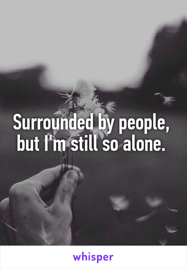 Surrounded by people,  but I'm still so alone. 