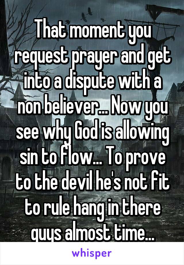 That moment you request prayer and get into a dispute with a non believer... Now you see why God is allowing sin to flow... To prove to the devil he's not fit to rule hang in there guys almost time...