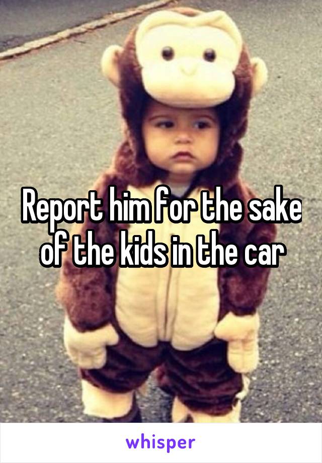 Report him for the sake of the kids in the car