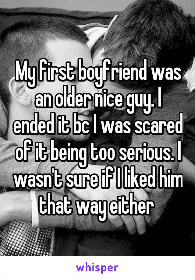 My first boyfriend was an older nice guy. I ended it bc I was scared of it being too serious. I wasn't sure if I liked him that way either 