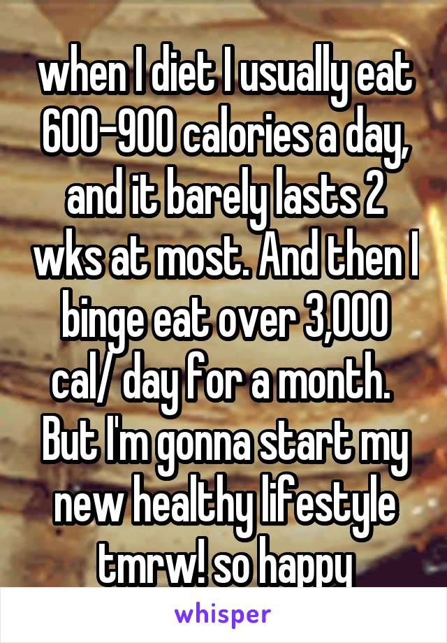 when I diet I usually eat 600-900 calories a day, and it barely lasts 2 wks at most. And then I binge eat over 3,000 cal/ day for a month. 
But I'm gonna start my new healthy lifestyle tmrw! so happy