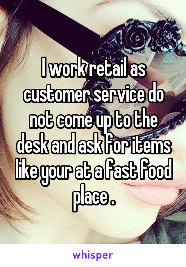 I work retail as customer service do not come up to the desk and ask for items like your at a fast food place .