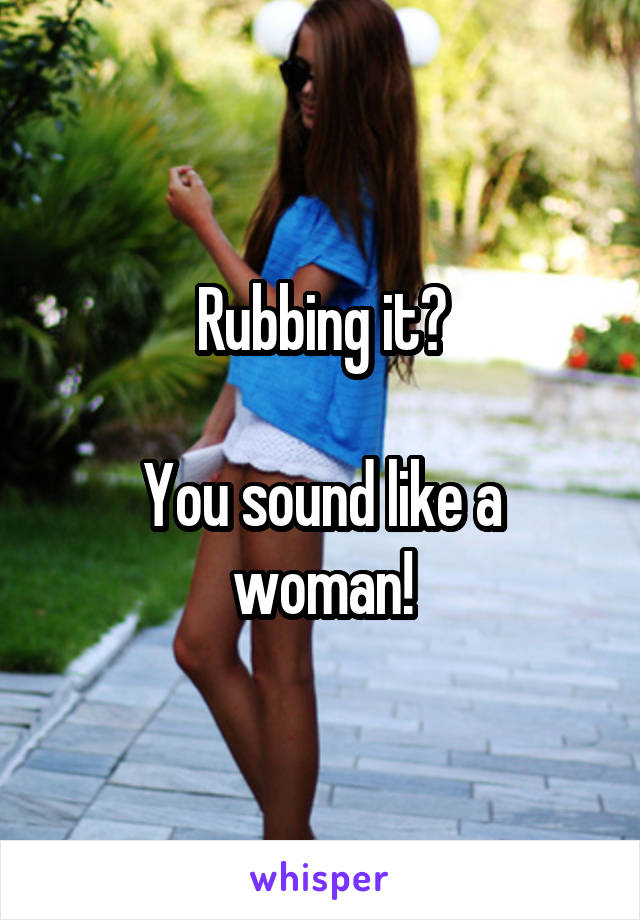 Rubbing it?

You sound like a woman!