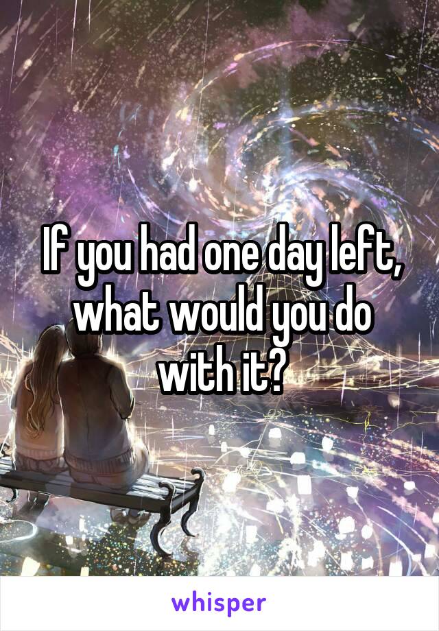 If you had one day left, what would you do with it?